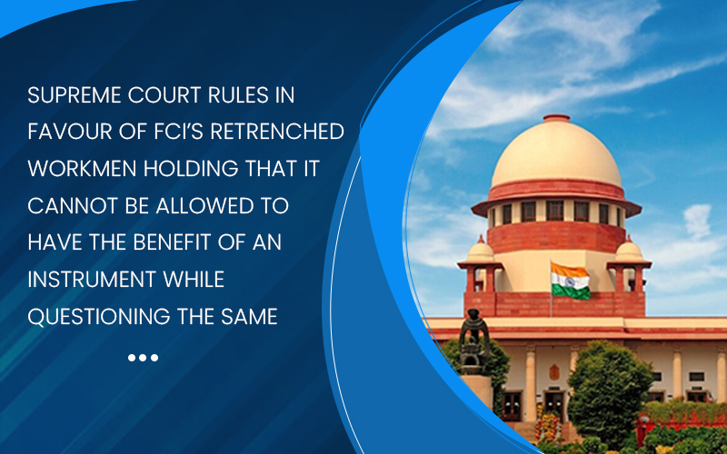 Supreme court rules in favour of FCI’s retrenched workmen holding that it cannot be allowed to have the benefit of an instrument while questioning the same